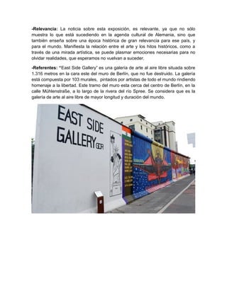 -Relevancia: La noticia sobre esta exposición, es relevante, ya que no sólo
muestra lo que está sucediendo en la agenda cultural de Alemania, sino que
también enseña sobre una época histórica de gran relevancia para ese país, y
para el mundo. Manifiesta la relación entre el arte y los hitos históricos, como a
través de una mirada artística, se puede plasmar emociones necesarias para no
olvidar realidades, que esperamos no vuelvan a suceder.

-Referentes: “East Side Gallery” es una galería de arte al aire libre situada sobre
1.316 metros en la cara este del muro de Berlín, que no fue destruido. La galería
está compuesta por 103 murales, pintados por artistas de todo el mundo rindiendo
homenaje a la libertad. Este tramo del muro esta cerca del centro de Berlín, en la
calle Mühlenstraße, a lo largo de la rivera del río Spree. Se considera que es la
galería de arte al aire libre de mayor longitud y duración del mundo.
 