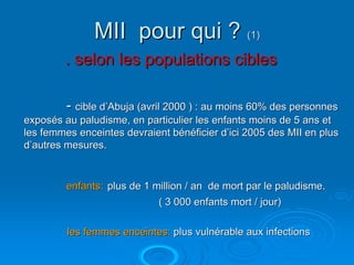 MII pour qui ? (1)
        . selon les populations cibles

         - cible d’Abuja (avril 2000 ) : au moins 60% des personnes
exposés au paludisme, en particulier les enfants moins de 5 ans et
les femmes enceintes devraient bénéficier d’ici 2005 des MII en plus
d’autres mesures.


         enfants: plus de 1 million / an de mort par le paludisme.
                             ( 3 000 enfants mort / jour)

         les femmes enceintes: plus vulnérable aux infections
 