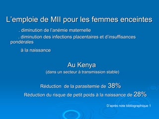 L’emploie de MII pour les femmes enceintes
    . diminution de l’anémie maternelle
    . diminution des infections placentaires et d’insuffisances
 pondérales
      à la naissance


                             Au Kenya
                  (dans un secteur à transmission stable)


               Réduction de la parasitemie de     38%
       Réduction du risque de petit poids à la naissance de 28%

                                                  D’après note bibliographique 1
 
