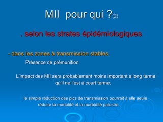 MII pour qui ?(2)
    . selon les strates épidémiologiques

- dans les zones à transmission stables
       Présence de prémunition

   L’impact des MII sera probablement moins important à long terme
                     qu’il ne l’est à court terme.


      le simple réduction des pics de transmission pourrait à elle seule
             réduire la mortalité et la morbidité palustre.
 