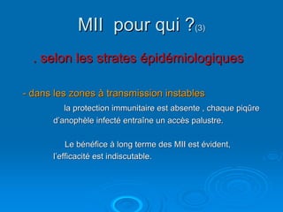 MII pour qui ?(3)
  . selon les strates épidémiologiques

- dans les zones à transmission instables
         la protection immunitaire est absente , chaque piqûre
      d’anophèle infecté entraîne un accès palustre.

          Le bénéfice à long terme des MII est évident,
      l’efficacité est indiscutable.
 