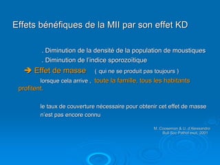 Effets bénéfiques de la MII par son effet KD

          . Diminution de la densité de la population de moustiques
          . Diminution de l’indice sporozoïtique
       Effet de masse         ( qui ne se produit pas toujours )
         lorsque cela arrive , toute la famille, tous les habitants
 profitent.

         le taux de couverture nécessaire pour obtenir cet effet de masse
         n’est pas encore connu

                                                     M. Cooseman & U. d’Alessandro
                                                                       d’
                                                         Bull Soc Pathol exot, 2001
 
