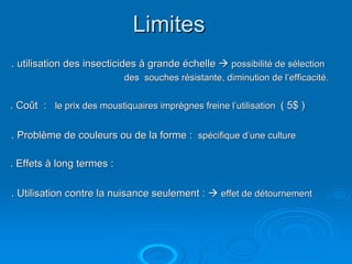 Limites
. utilisation des insecticides à grande échelle     possibilité de sélection
                           des souches résistante, diminution de l’efficacité.


. Coût : le prix des moustiquaires imprègnes freine l’utilisation ( 5$ )

. Problème de couleurs ou de la forme : spécifique d’une culture

. Effets à long termes :

. Utilisation contre la nuisance seulement :       effet de détournement
 