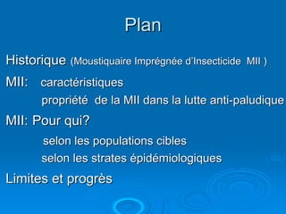 Plan
Historique (Moustiquaire Imprégnée d’Insecticide   MII )

MII: caractéristiques
       propriété de la MII dans la lutte anti-paludique
MII: Pour qui?
       selon les populations cibles
       selon les strates épidémiologiques
Limites et progrès
 