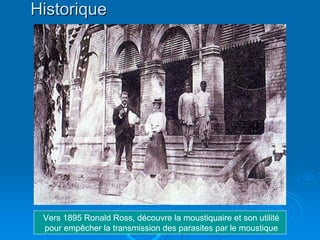 Historique




 Vers 1895 Ronald Ross, découvre la moustiquaire et son utilité
 pour empêcher la transmission des parasites par le moustique
 