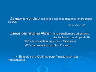 2e guerre mondiale: utilisation des moustiquaires imprégnées
de DDT
                                              (Harper et al., 1947)



 Camps des refugies Afghan: imprégnation des vêtements,
                                  des foulards, des draps de lits
           . 62% de protection pour les P. falciparum
           . 42% de protection pour les P. vivax



   => Emploie de la K-othrine pour l’imprégnation des
moustiquaires
 