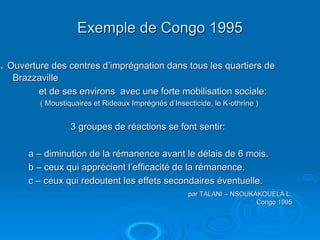 Exemple de Congo 1995

. Ouverture des centres d’imprégnation dans tous les quartiers de
   Brazzaville
        et de ses environs avec une forte mobilisation sociale:
         ( Moustiquaires et Rideaux Imprégnés d’Insecticide, le K-othrine )


                  3 groupes de réactions se font sentir:

      a – diminution de la rémanence avant le délais de 6 mois.
      b – ceux qui apprécient l’efficacité de la rémanence.
      c – ceux qui redoutent les effets secondaires éventuelle.
                                                     par TALANI – NSOUKAKOUELA L.
                                                                        Congo 1995
 