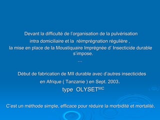 Devant la difficulté de l’organisation de la pulvérisation
           intra domiciliaire et la réimprégnation régulière ,
 la mise en place de la Moustiquaire Imprégnée d’ Insecticide durable
                                   s’impose.
                                      …

     Début de fabrication de MII durable avec d’autres insecticides
                en Afrique ( Tanzanie ) en Sept. 2003.
                           type OLYSETMC

C’est un méthode simple, efficace pour réduire la morbidité et mortalité.
 