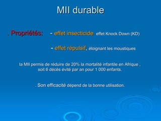 MII durable

. Propriétés:        - effet insecticide      effet Knock Down (KD)


                     - effet répulsif, éloignant les moustiques

    la MII permis de réduire de 20% la mortalité infantile en Afrique ,
              soit 6 décès évité par an pour 1 000 enfants.


            . Son efficacité dépend de la bonne utilisation.
 