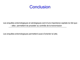 Conclusion


Les enquêtes entomologiques et sérologiques sont d’une importance capitale du fait que :
        - elles permettent de procéder au contrôle de la transmission



Les enquêtes entomologiques permettent aussi d’orienter la lutte.
 