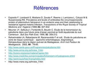Références
•   Esposito F, Lombardi S, Modiano D, Zavala F, Reeme J, Lamizana L, Coluzzi M &
    Nussenzweig RS. Prevalence and levels of antibodies the circumssporozoiite
    protein of plasmodium falciparum in an endemic area and their relationship to
    resistance against malaria infection. Transactions of the Royal Society of Tropical
    Medicine and Hygiene (1988) 82, 827-832
•   Meunier JY, Safeukui I, Fontenille D, Boudin C. Etude de la transmission du
    paludisme dans une future zone d’essai vaccinal en forêt équatoriale du sud
    Cameroun . Bull Soc Path Exot, 1999, 92: 309-312.
•   Raharimalala LA, Rabarijaona M, Razanavololo F et coll.. Etude du paludisme en
    zone de risque cyclonique : approche entomologique, diagnostique,
    thérapeutique dans la région sud-est de Madagascar. Arch Inst Pasteur de
    Madagascar, 2002, 68 : 79-85.
•   http://www.sante.gouv.sn/Programmes/paludisme.htm
•   http://www.arma.org.za/trview_f.htm
•   http://lozere.org/perso/malaria/l’apres.htm
•   http://www.medinfos.com/principales/fichiers/pm-inf-palugraves.shtml
•   http://asmt.louis/free.fr/anopheles.html
•   http://www.mara.org.za/trview_f.htm
 