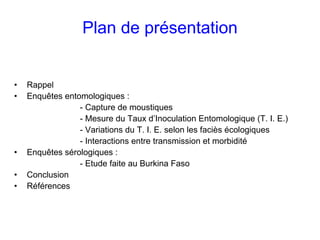 Plan de présentation


•   Rappel
•   Enquêtes entomologiques :
                 - Capture de moustiques
                 - Mesure du Taux d’Inoculation Entomologique (T. I. E.)
                 - Variations du T. I. E. selon les faciès écologiques
                 - Interactions entre transmission et morbidité
•   Enquêtes sérologiques :
                 - Etude faite au Burkina Faso
•   Conclusion
•   Références
 