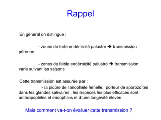 Rappel

En général on distingue :

          - zones de forte endémicité palustre     transmission
pérenne

           - zones de faible endémicité palustre   transmission
varie suivant les saisons

Cette transmission est assurée par :
            - la piqûre de l’anophèle femelle, porteur de sporozoïtes
dans les glandes salivaires ; les espèces les plus efficaces sont
anthropophiles et endophiles et d’une longévité élevée


   Mais comment va-t-on évaluer cette transmission ?
 