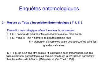 Enquêtes entomologiques

2 - Mesure du Taux d’Inoculation Entomologique ( T. I. E. )

   Paramètre entomologique reflétant le mieux la transmission
   T. I. E. : nombre de piqûres infectées /homme/nuit ou mois ou an
   T. I. E. = ma. s ma = nombre de piqûres/homme /nuit
                       s = proportion d’anophèles ayant des sporozoïtes dans les
                                    glandes salivaires

   Si T. I. E. ne peut pas être calculé estimation de la transmission sur des
  bases cliniques, parasitologiques comme l’étude de la prévalence parasitaire
  chez les enfants de 2-9 ans (Metselaar et Van Theil, 1959).
 