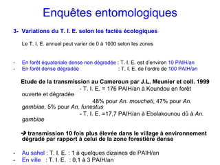Enquêtes entomologiques
3- Variations du T. I. E. selon les faciès écologiques

    Le T. I. E. annuel peut varier de 0 à 1000 selon les zones


-   En forêt équatoriale dense non dégradée : T. I. E. est d’environ 10 PAIH/an
-   En forêt dense dégradée                  : T. I. E. de l’ordre de 100 PAIH/an

    Etude de la transmission au Cameroun par J.L. Meunier et coll. 1999
                         - T. I. E. = 176 PAIH/an à Koundou en forêt
    ouverte et dégradée
                                48% pour An. moucheti, 47% pour An.
    gambiae, 5% pour An. funestus
                         - T. I. E. =17,7 PAIH/an à Ebolakounou dû à An.
    gambiae

      transmission 10 fois plus élevée dans le village à environnement
    dégradé par rapport à celui de la zone forestière dense

-   Au sahel : T. I. E. : 1 à quelques dizaines de PAIH/an
-   En ville : T. I. E. : 0,1 à 3 PAIH/an
 