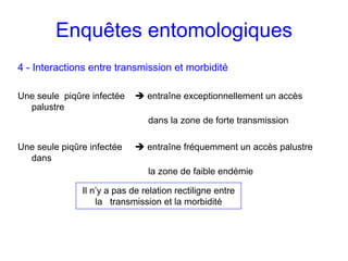 Enquêtes entomologiques
4 - Interactions entre transmission et morbidité

Une seule piqûre infectée       entraîne exceptionnellement un accès
  palustre
                                dans la zone de forte transmission

Une seule piqûre infectée       entraîne fréquemment un accès palustre
  dans
                                la zone de faible endémie

               Il n’y a pas de relation rectiligne entre
                   la transmission et la morbidité
 