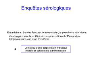 Enquêtes sérologiques



Etude faite au Burkina Faso sur la transmission, la prévalence et le niveau
 d’anticorps contre la protéine circumsporozoïtique de Plasmodium
 falciparum dans une zone d’endémie


                Le niveau d’anti-corps est un indicateur
                indirect et sensible de la transmission
 