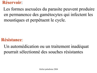 Réservoir:
Les formes asexuées du parasite peuvent produire
en permanence des gamétocytes qui infectent les
moustiques et perpétuent le cycle.



Résistance:
 Un automédication ou un traitement inadéquat
 pourrait sélectionné des souches résistantes


                   Alelier paludisme 2004
 