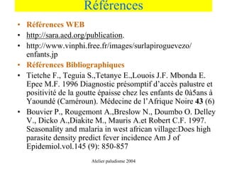 Références
• Références WEB
• http://sara.aed.org/publication.
• http://www.vinphi.free.fr/images/surlapiroguevezo/
  enfants.jp
• Références Bibliographiques
• Tietche F., Teguia S.,Tetanye E.,Louois J.F. Mbonda E.
  Epee M.F. 1996 Diagnostic présomptif d’accès palustre et
  positivité de la goutte épaisse chez les enfants de 0à5ans à
  Yaoundé (Caméroun). Médecine de l’Afrique Noire 43 (6)
• Bouvier P., Rougemont A.,Breslow N., Doumbo O. Delley
  V., Dicko A.,Diakite M., Mauris A.et Robert C.F. 1997.
  Seasonality and malaria in west african village:Does high
  parasite density predict fever incidence Am J of
  Epidemiol.vol.145 (9): 850-857
                       Alelier paludisme 2004
 