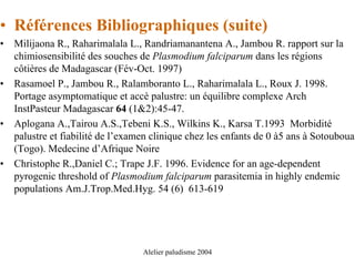 • Références Bibliographiques (suite)
•   Milijaona R., Raharimalala L., Randriamanantena A., Jambou R. rapport sur la
    chimiosensibilité des souches de Plasmodium falciparum dans les régions
    côtières de Madagascar (Fév-Oct. 1997)
•   Rasamoel P., Jambou R., Ralamboranto L., Raharimalala L., Roux J. 1998.
    Portage asymptomatique et accè palustre: un équilibre complexe Arch
    InstPasteur Madagascar 64 (1&2):45-47.
•   Aplogana A.,Tairou A.S.,Tebeni K.S., Wilkins K., Karsa T.1993 Morbidité
    palustre et fiabilité de l’examen clinique chez les enfants de 0 à5 ans à Sotouboua
    (Togo). Medecine d’Afrique Noire
•   Christophe R.,Daniel C.; Trape J.F. 1996. Evidence for an age-dependent
    pyrogenic threshold of Plasmodium falciparum parasitemia in highly endemic
    populations Am.J.Trop.Med.Hyg. 54 (6) 613-619




                                   Alelier paludisme 2004
 