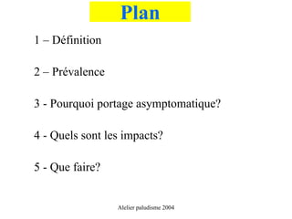Plan
1 – Définition

2 – Prévalence

3 - Pourquoi portage asymptomatique?

4 - Quels sont les impacts?

5 - Que faire?


                 Alelier paludisme 2004
 