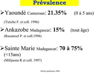 Prévalence
Yaoundé Cameroun: 21.35%                               (0 à 5 ans)
(Tietche F. et coll. 1996)

Ankazobe Madagascar: 15%                              (tout âge)
(Rasamoel P. et coll.1998)


Sainte Marie Madagascar: 70 à 75%
(<15ans)
(Milijaona R et coll. 1997)

                             Alelier paludisme 2004
 