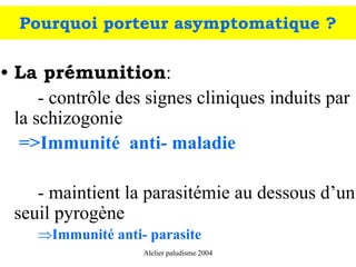 Pourquoi porteur asymptomatique ?

• La prémunition:
      - contrôle des signes cliniques induits par
  la schizogonie
   =>Immunité anti- maladie

    - maintient la parasitémie au dessous d’un
 seuil pyrogène
     ⇒Immunité anti- parasite
                    Alelier paludisme 2004
 