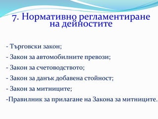 7. Нормативно регламентиране
на дейностите
- Търговски закон;
- Закон за автомобилните превози;
- Закон за счетоводството;
- Закон за данък добавена стойност;
- Закон за митниците;
-Правилник за прилагане на Закона за митниците.
 