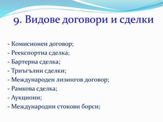 9. Видове договори и сделки
- Комисионен договор;
- Реекспортна сделка;
- Бартерна сделка;
- Триъгълни сделки;
- Международен лизингов договор;
- Рамкова сделка;
- Аукциони;
- Международни стокови борси;
 