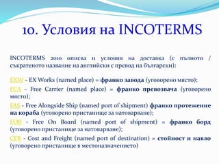 10. Условия на INCOTERMS
INCOTERMS 2010 описва 11 условия на доставка (с пълното /
съкратеното название на английски с превод на български):
EXW - EX Works (named place) = франко завода (уговорено място);
FCA - Free Carrier (named place) = франко превозвача (уговорено
място);
FAS - Free Alongside Ship (named port of shipment) франко протежение
на кораба (уговорено пристанище за натоварване);
FOB - Free On Board (named port of shipment) = франко борд
(уговорено пристанище за натоварване);
CFR - Cost and Freight (named port of destination) = стойност и навло
(уговорено пристанище в местоназначението)
 