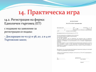 14. Практическа игра
14.2. Регистрация на фирма:
Едноличен търговец (ЕТ)
с подаване на заявление за
регистрация се подава:
- Декларация по чл.57 и 58, ал. 2 и 4 от
Търговския закон;
 