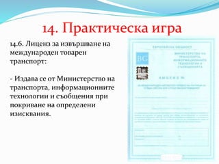 14. Практическа игра
14.6. Лиценз за извършване на
международен товарен
транспорт:
- Издава се от Министерство на
транспорта, информационните
технологии и съобщения при
покриване на определени
изисквания.
 