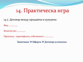 14.7. Договор между продавача и купувача:
Вид: ……………
Количество: ……………
Произход - серитифкати, собственост: ……………
Запитване  Оферта  Договор за покупка
14. Практическа игра
 