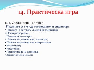 14. Практическа игра
14.9. Спедиционен договор
-Подписва се между товародател и спедитор:
• Предмет на договора /Основни положения;
• Общи разпоредби;
• Предаване на товара;
• Права и задължения на спедитора;
• Права и задължения на товародателя;
• Комисиона;
• Неустойки;
• Прекратяване на договора;
• Заключителни клаузи.
 