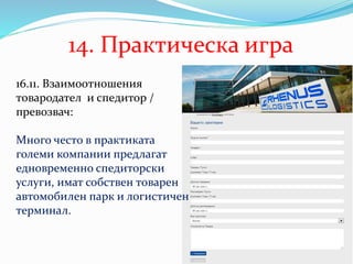14. Практическа игра
16.11. Взаимоотношения
товародател и спедитор /
превозвач:
Много често в практиката
големи компании предлагат
едновременно спедиторски
услуги, имат собствен товарен
автомобилен парк и логистичен
терминал.
 