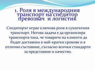 1. Роля в международния
транспорт на спедитор
превозвач и логистик
Спедиторът играе ключова роля в сухопътния
транспорт. Негова задача е да организира
транспорта така, че товарите на клиенти да
бъдат доставени в най-кратки срокове и в
отлично състояние, съгласно всички стандарти
за представяне и качество.
 