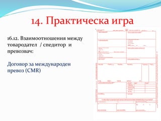 14. Практическа игра
16.12. Взаимоотношения между
товародател / спедитор и
превозвач:
Договор за международен
превоз (CMR)
 