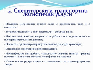 2. Спедиторски и транспортно
логистични услуги
- Поддържа непрестанен контакт както с превозвачите, така и с
клиентите;
- Установява контакти с нови превозвачи и договаря цени;
- Изисква необходимите документи за работа с нов подизпълнител и
проверява верността на данните;
- Планира и организира маршрутите за международен транспорт;
- Отговаря на запитвания и подготвя заявки;
- Идентифицира най-доброто транспортно решение имайки предвид
нуждите на клиента и неговите специфични изисквания;
- Следи и информира клиенти за движението на транспортираните
товари.
 