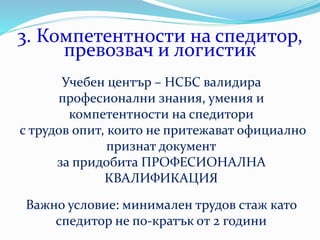 3. Компетентности на спедитор,
превозвач и логистик
Учебен център – НСБС валидира
професионални знания, умения и
компетентности на спедитори
с трудов опит, които не притежават официално
признат документ
за придобита ПРОФЕСИОНАЛНА
КВАЛИФИКАЦИЯ
Важно условие: минимален трудов стаж като
спедитор не по-кратък от 2 години
 