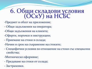 6. Общи складови условия
(ОСкУ) на НСБС
-Предмет и обсег на приложение;
- Общи задължения на оператора;
-Общи задължения на клиента;
-Оферти, поръчки и инструкции;
- Приемане на стоки в склада;
-Начин и срок на съхранение на стоките;
- Специфични условия по отношение на стоки със специални
свойства;
-Митническо оформяне;
- Предаване на стоки от склада;
- Застраховки.
 