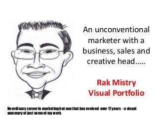 An unconventional 
marketer with a 
business, sales and 
creative head….. 
Rak Mistry 
Visual Portfolio 
No ordinary career in marketing but one that has evolved over 17 years - a visual 
summary of just some of my work. 
 