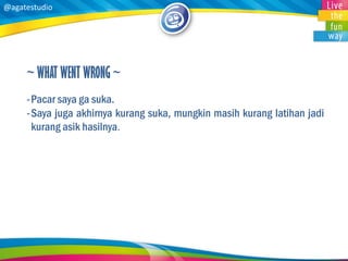 @agatestudio 
~ WHAT WENT WRONG ~ 
-Pacar saya ga suka. 
-Saya juga akhirnya kurang suka, mungkin masih kurang latihan jadi kurang asik hasilnya.  
