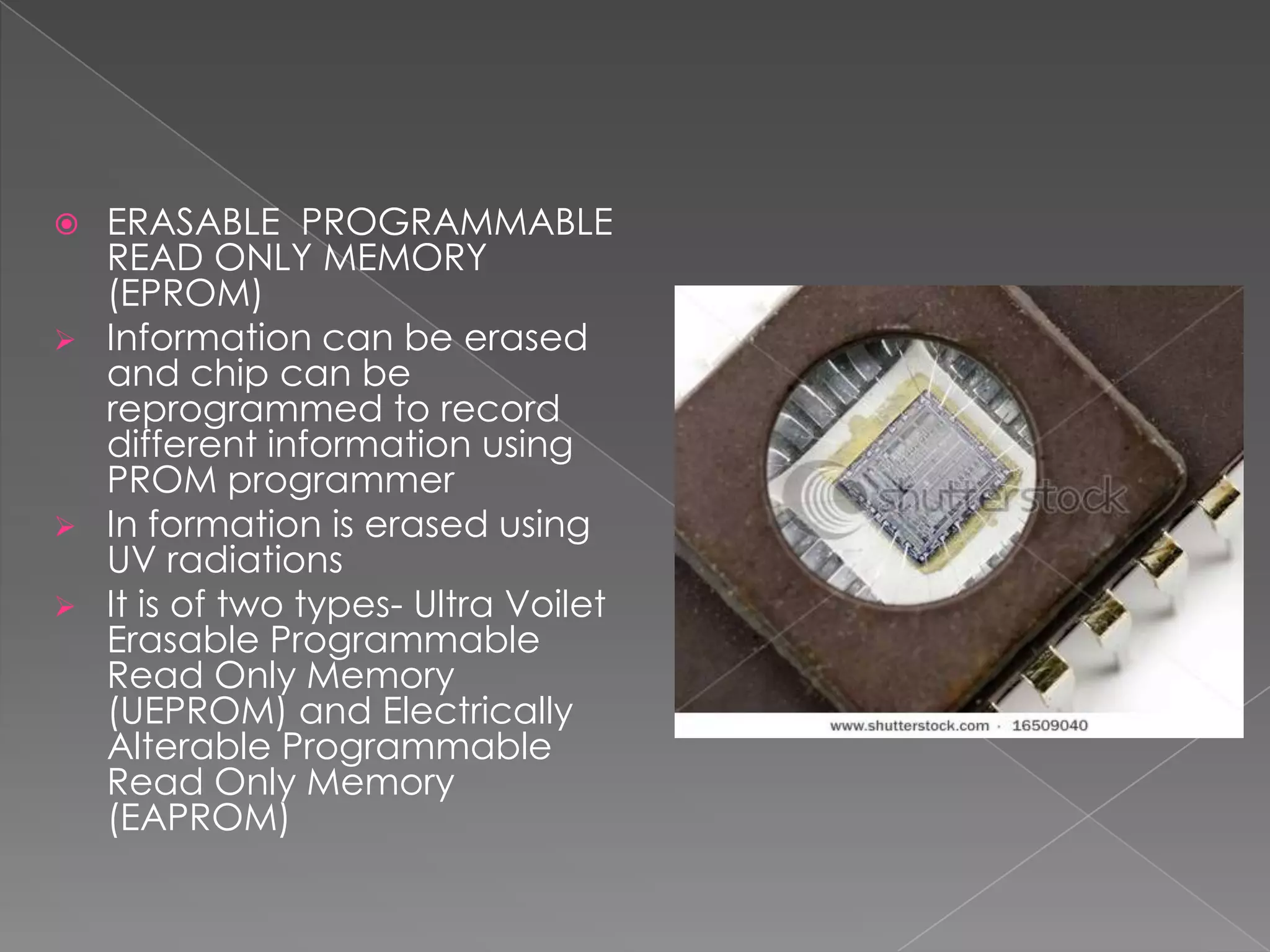  ERASABLE PROGRAMMABLE
  READ ONLY MEMORY
  (EPROM)
 Information can be erased
  and chip can be
  reprogrammed to record
  different information using
  PROM programmer
 In formation is erased using
  UV radiations
 It is of two types- Ultra Voilet
  Erasable Programmable
  Read Only Memory
  (UEPROM) and Electrically
  Alterable Programmable
  Read Only Memory
  (EAPROM)
 