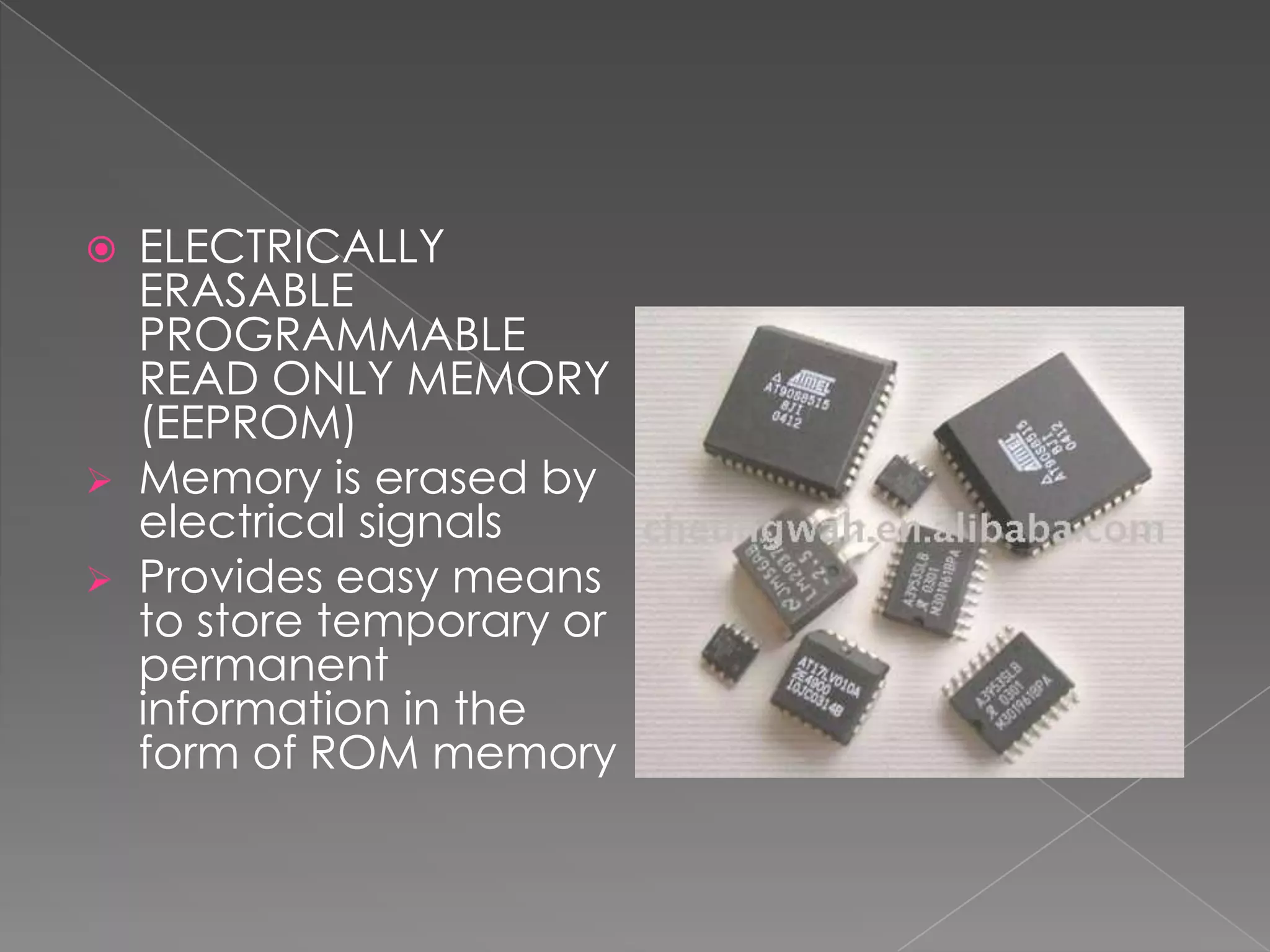    ELECTRICALLY
    ERASABLE
    PROGRAMMABLE
    READ ONLY MEMORY
    (EEPROM)
   Memory is erased by
    electrical signals
   Provides easy means
    to store temporary or
    permanent
    information in the
    form of ROM memory
 