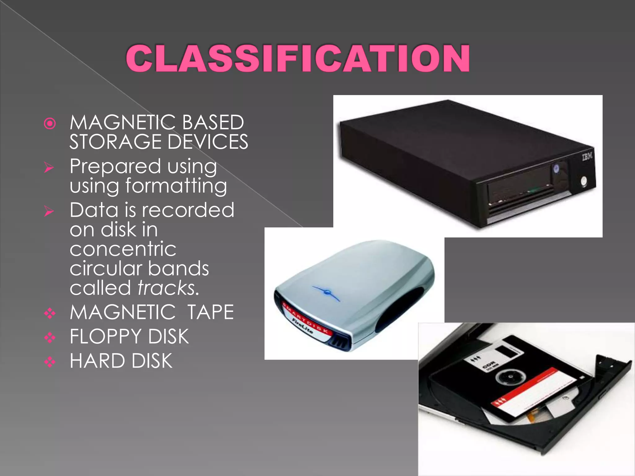    MAGNETIC BASED
    STORAGE DEVICES
   Prepared using
    using formatting
   Data is recorded
    on disk in
    concentric
    circular bands
    called tracks.
   MAGNETIC TAPE
   FLOPPY DISK
   HARD DISK
 