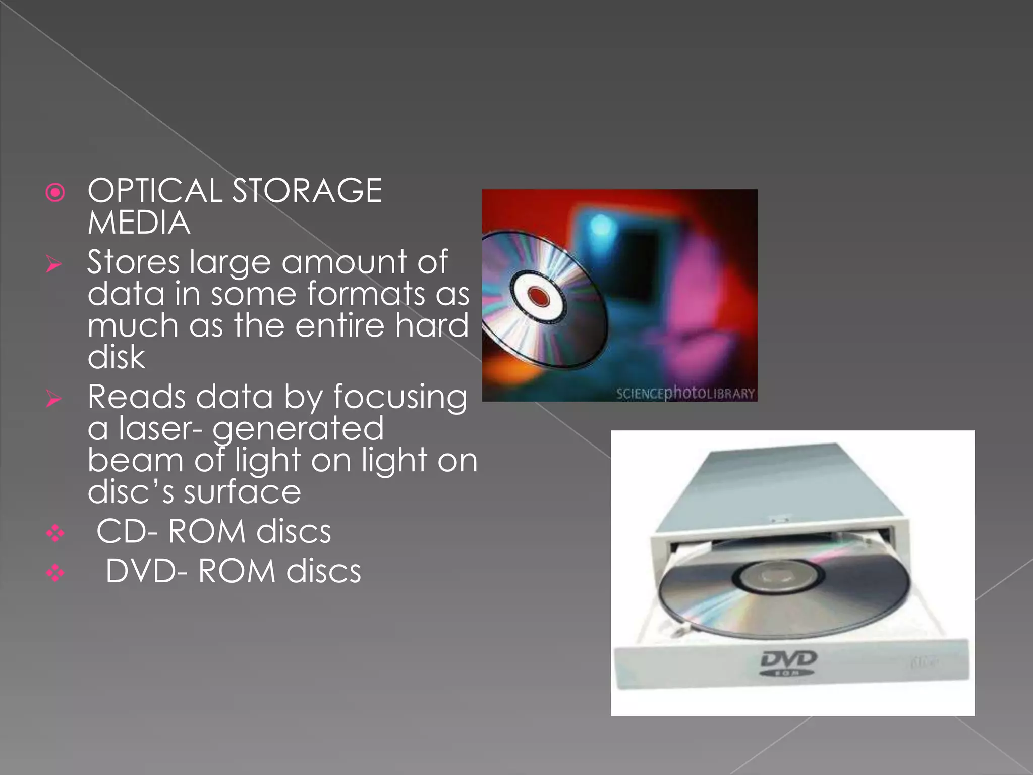    OPTICAL STORAGE
    MEDIA
   Stores large amount of
    data in some formats as
    much as the entire hard
    disk
   Reads data by focusing
    a laser- generated
    beam of light on light on
    disc’s surface
    CD- ROM discs
    DVD- ROM discs
 