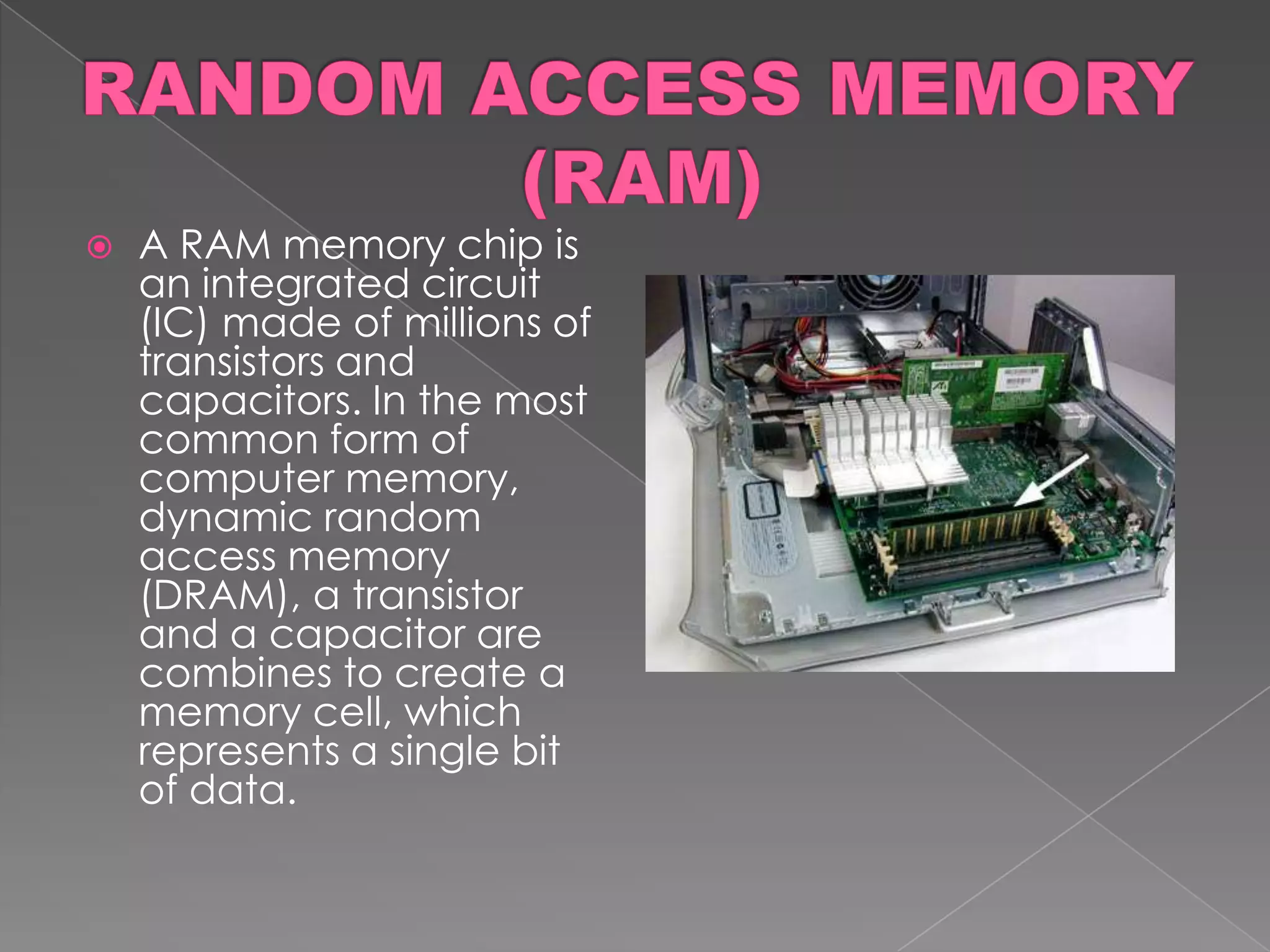    A RAM memory chip is
    an integrated circuit
    (IC) made of millions of
    transistors and
    capacitors. In the most
    common form of
    computer memory,
    dynamic random
    access memory
    (DRAM), a transistor
    and a capacitor are
    combines to create a
    memory cell, which
    represents a single bit
    of data.
 