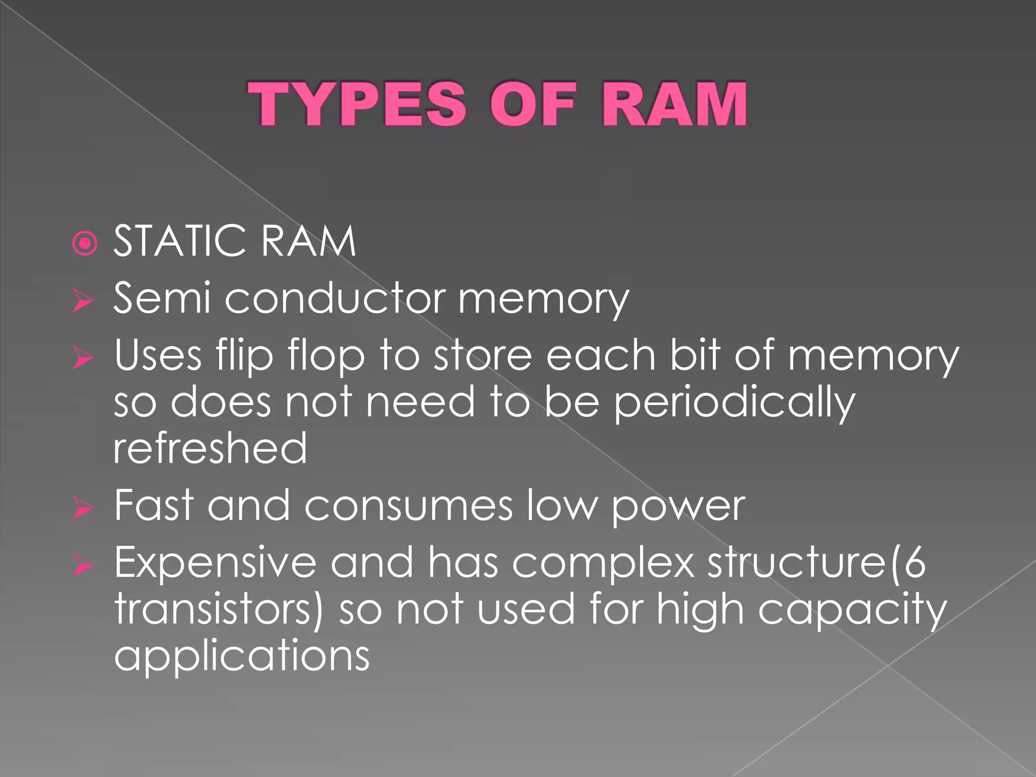    STATIC RAM
   Semi conductor memory
   Uses flip flop to store each bit of memory
    so does not need to be periodically
    refreshed
   Fast and consumes low power
   Expensive and has complex structure(6
    transistors) so not used for high capacity
    applications
 