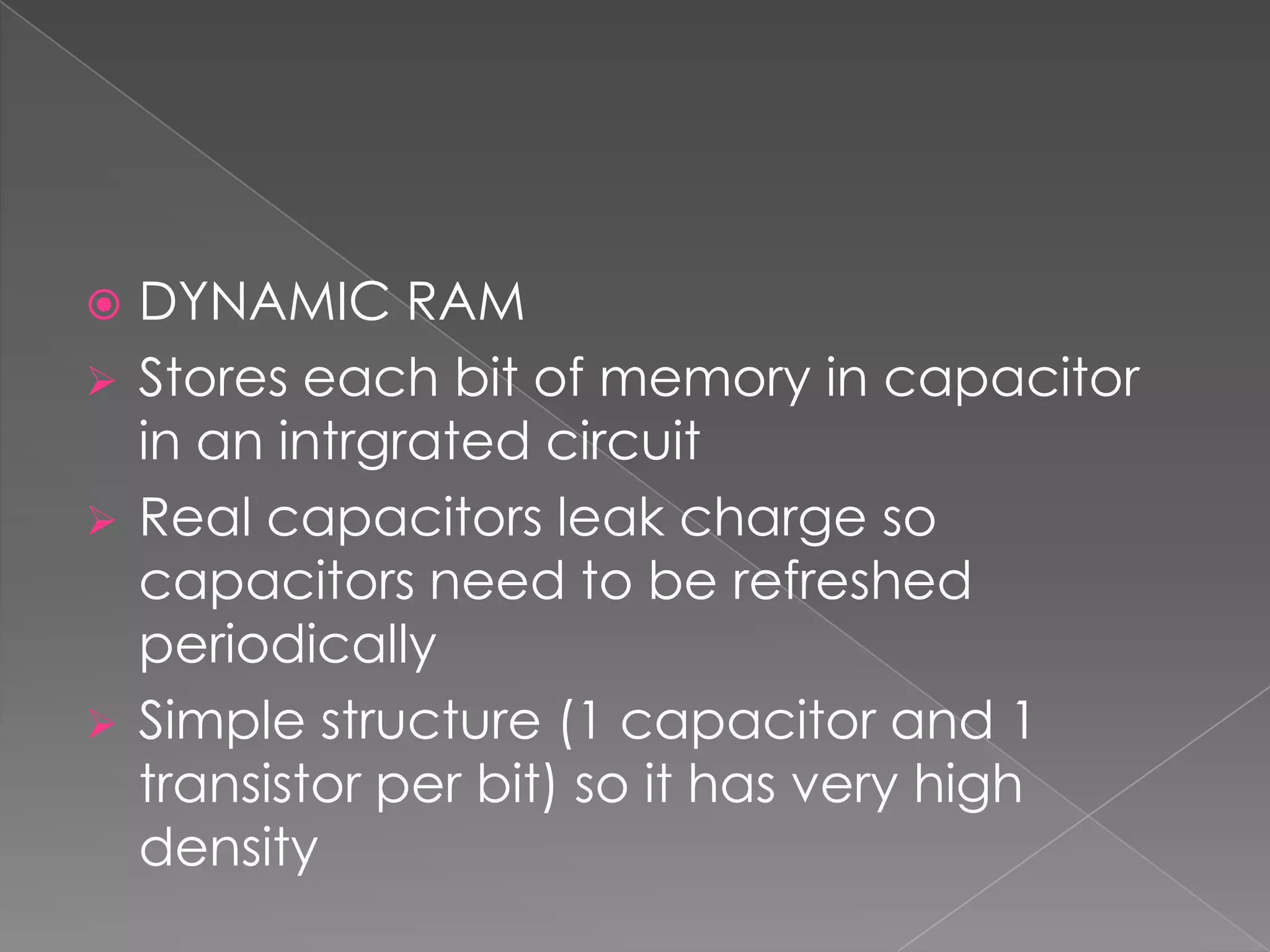 DYNAMIC RAM
 Stores each bit of memory in capacitor
  in an intrgrated circuit
 Real capacitors leak charge so
  capacitors need to be refreshed
  periodically
 Simple structure (1 capacitor and 1
  transistor per bit) so it has very high
  density
 