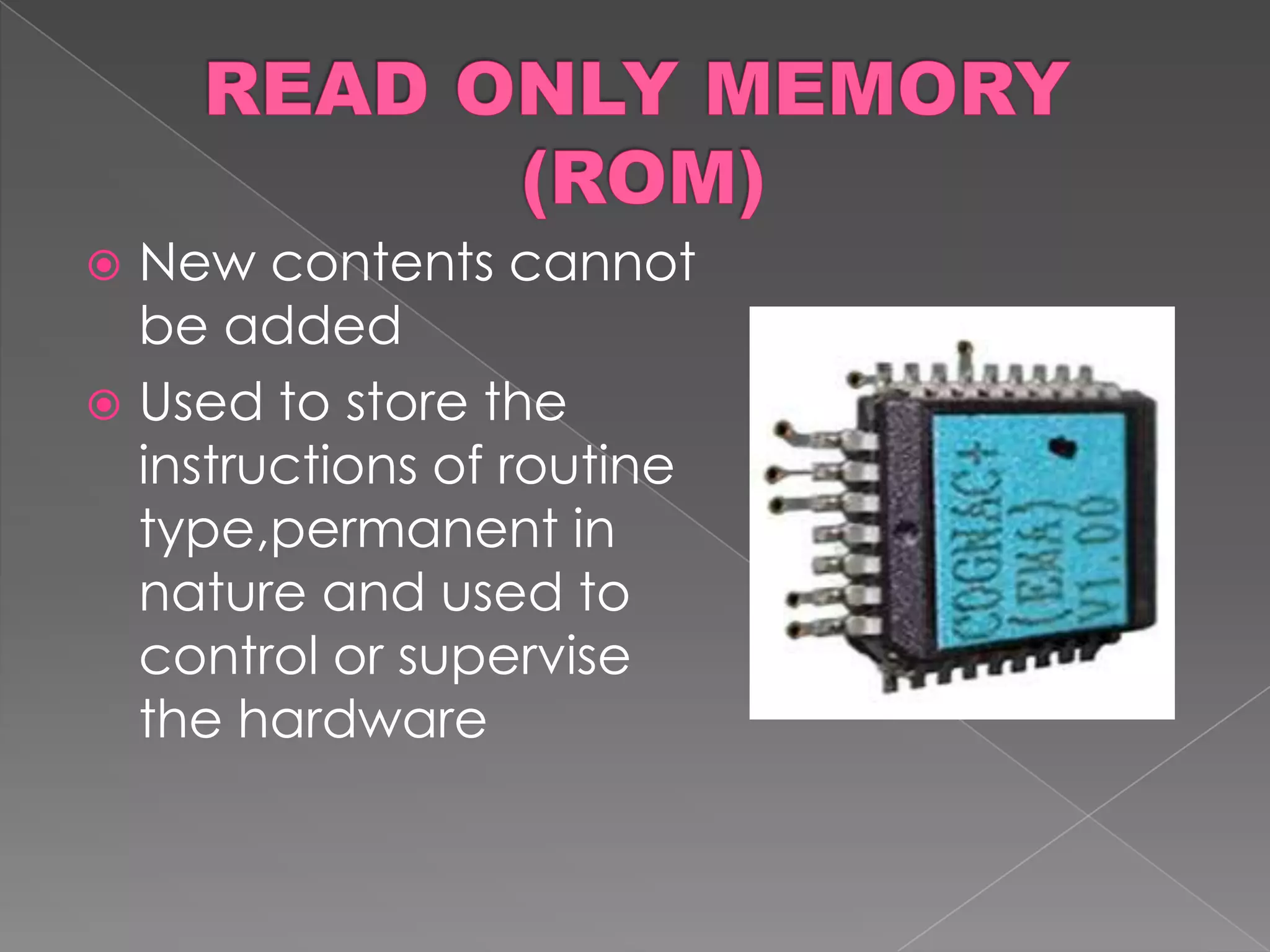 New contents cannot
  be added
 Used to store the
  instructions of routine
  type,permanent in
  nature and used to
  control or supervise
  the hardware
 